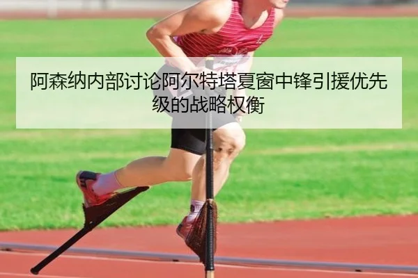 阿森纳内部讨论阿尔特塔夏窗中锋引援优先级的战略权衡