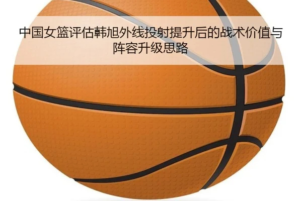 中国女篮评估韩旭外线投射提升后的战术价值与阵容升级思路