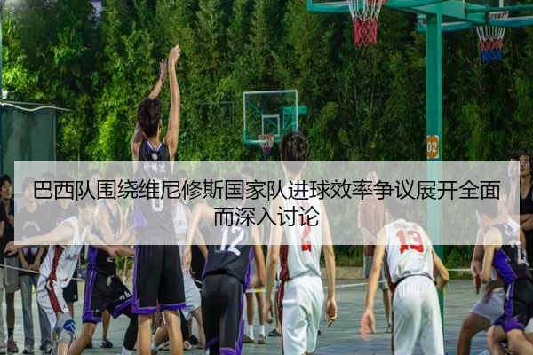 巴西队围绕维尼修斯国家队进球效率争议展开全面而深入讨论