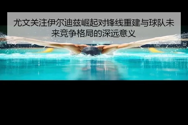尤文关注伊尔迪兹崛起对锋线重建与球队未来竞争格局的深远意义