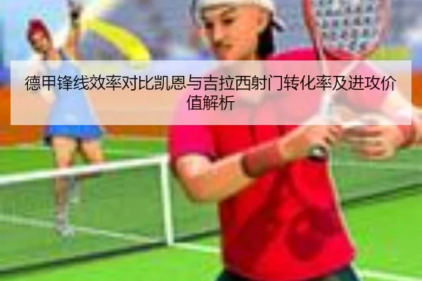 德甲锋线效率对比凯恩与吉拉西射门转化率及进攻价值解析