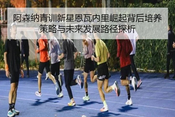阿森纳青训新星恩瓦内里崛起背后培养策略与未来发展路径探析