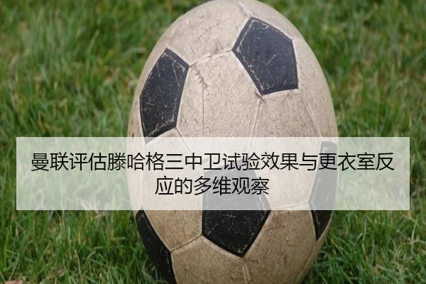 曼联评估滕哈格三中卫试验效果与更衣室反应的多维观察