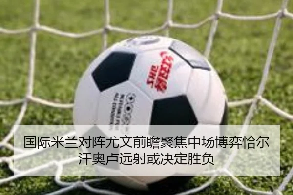国际米兰对阵尤文前瞻聚焦中场博弈恰尔汗奥卢远射或决定胜负