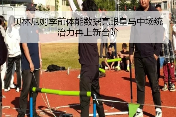 贝林厄姆季前体能数据亮眼皇马中场统治力再上新台阶